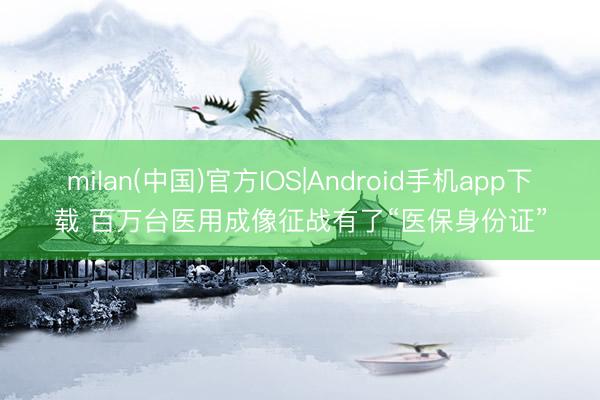 milan(中国)官方IOS|Android手机app下载 百万台医用成像征战有了“医保身份证”