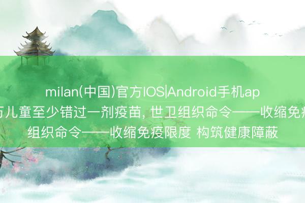 milan(中国)官方IOS|Android手机app下载 全球约2000万儿童至少错过一剂疫苗, 世卫组织命令——收缩免疫限度 构筑健康障蔽