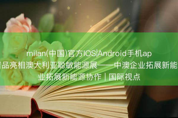 milan(中国)官方IOS|Android手机app下载 中国绿色居品亮相澳大利亚聪敏能源展——中澳企业拓展新能源协作 | 国际视点