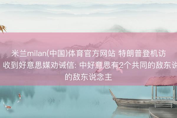 米兰milan(中国)体育官方网站 特朗普登机访华前， 收到好意思媒劝诫信: 中好意思有2个共同的敌东说念主