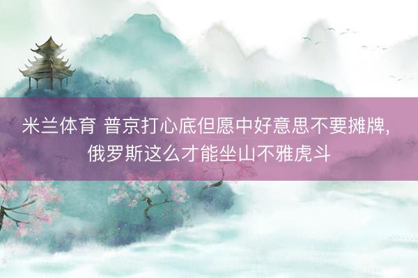 米兰体育 普京打心底但愿中好意思不要摊牌, 俄罗斯这么才能坐山不雅虎斗