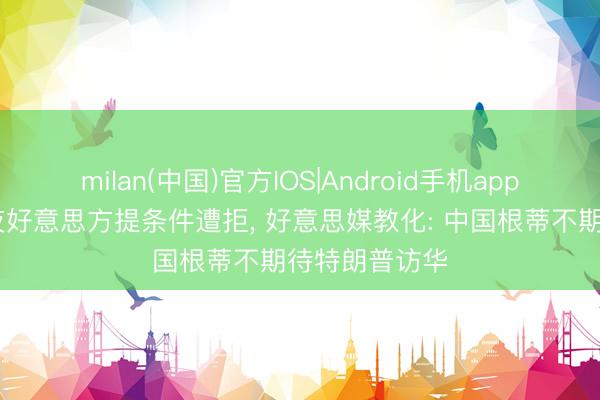 milan(中国)官方IOS|Android手机app下载 访华前夜好意思方提条件遭拒, 好意思媒教化: 中国根蒂不期待特朗普访华