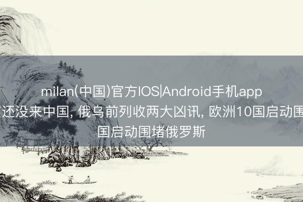 milan(中国)官方IOS|Android手机app下载 普京还没来中国, 俄乌前列收两大凶讯, 欧洲10国启动围堵俄罗斯