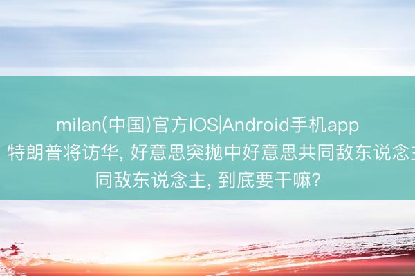 milan(中国)官方IOS|Android手机app下载 画风突变? 特朗普将访华, 好意思突抛中好意思共同敌东说念主, 到底要干嘛?