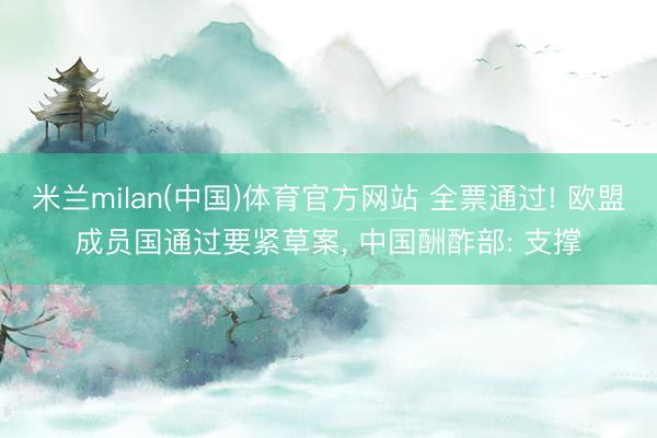 米兰milan(中国)体育官方网站 全票通过! 欧盟成员国通过要紧草案, 中国酬酢部: 支撑