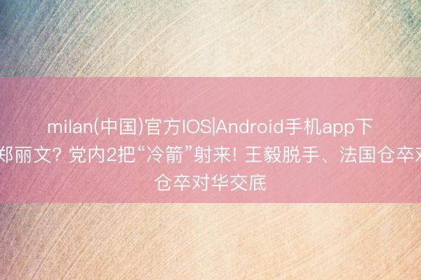 milan(中国)官方IOS|Android手机app下载 背刺郑丽文? 党内2把“冷箭”射来! 王毅脱手、法国仓卒对华交底