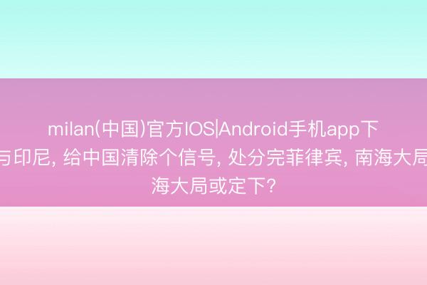 milan(中国)官方IOS|Android手机app下载 越南与印尼, 给中国清除个信号, 处分完菲律宾, 南海大局或定下?