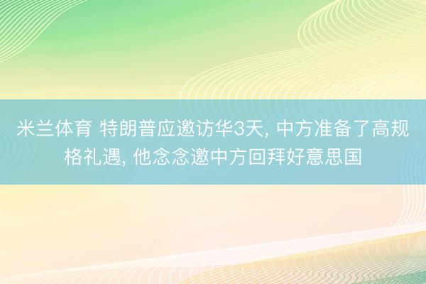 米兰体育 特朗普应邀访华3天, 中方准备了高规格礼遇, 他念念邀中方回拜好意思国