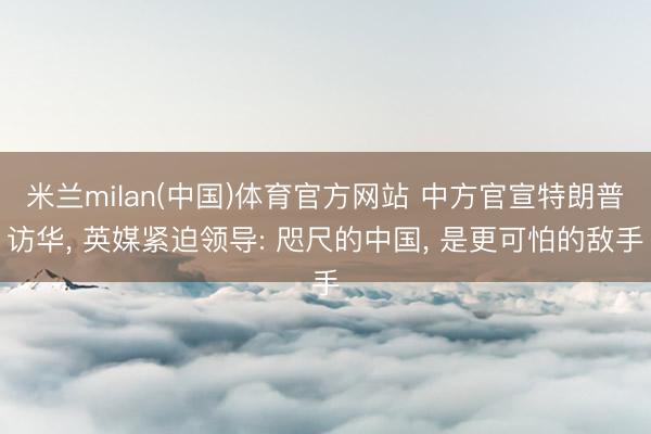 米兰milan(中国)体育官方网站 中方官宣特朗普访华, 英媒紧迫领导: 咫尺的中国, 是更可怕的敌手