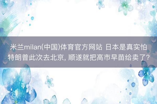 米兰milan(中国)体育官方网站 日本是真实怕特朗普此次去北京, 顺遂就把高市早苗给卖了?