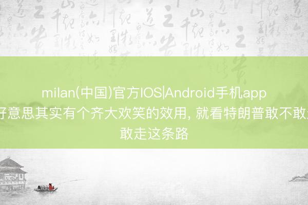 milan(中国)官方IOS|Android手机app下载 中好意思其实有个齐大欢笑的效用, 就看特朗普敢不敢走这条路