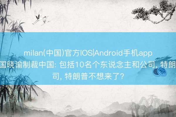 milan(中国)官方IOS|Android手机app下载 好意思国晓谕制裁中国: 包括10名个东说念主和公司, 特朗普不想来了?