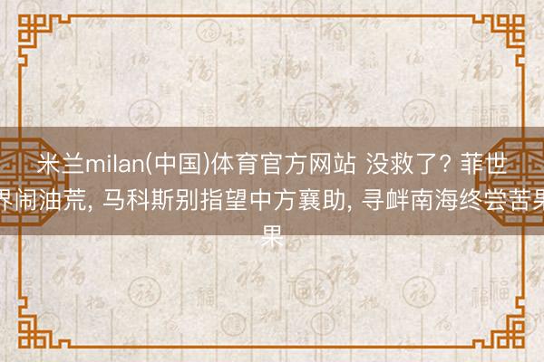米兰milan(中国)体育官方网站 没救了? 菲世界闹油荒， 马科斯别指望中方襄助， 寻衅南海终尝苦果