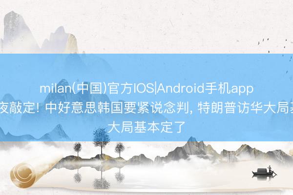 milan(中国)官方IOS|Android手机app下载 连夜敲定! 中好意思韩国要紧说念判, 特朗普访华大局基本定了