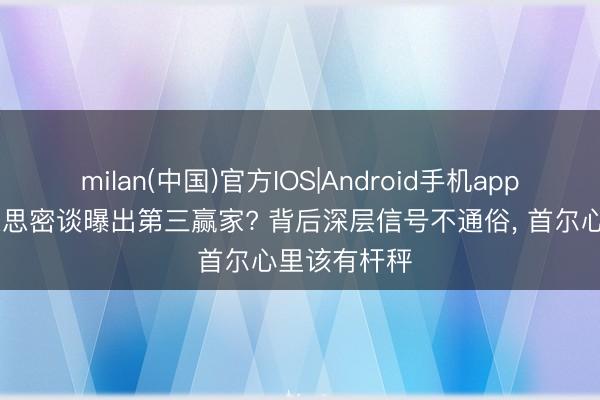milan(中国)官方IOS|Android手机app下载 中好意思密谈曝出第三赢家? 背后深层信号不通俗, 首尔心里该有杆秤