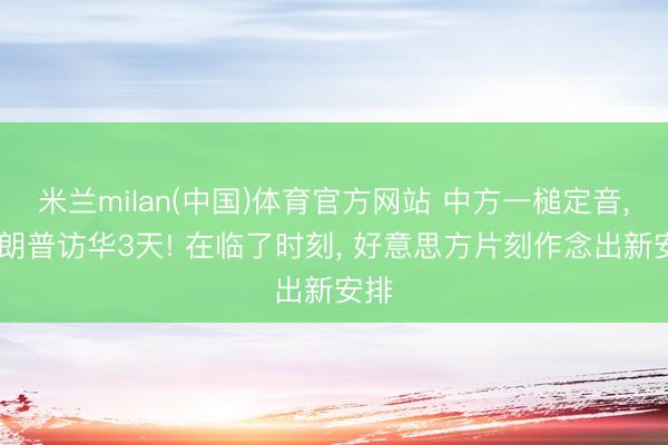 米兰milan(中国)体育官方网站 中方一槌定音, 特朗普访华3天! 在临了时刻, 好意思方片刻作念出新安排