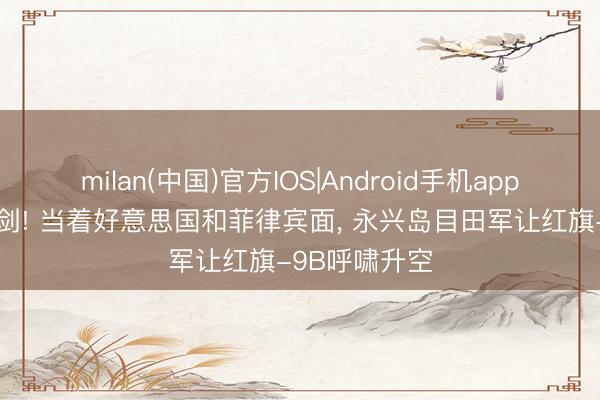 milan(中国)官方IOS|Android手机app下载 斗胆亮剑! 当着好意思国和菲律宾面， 永兴岛目田军让红旗-9B呼啸升空