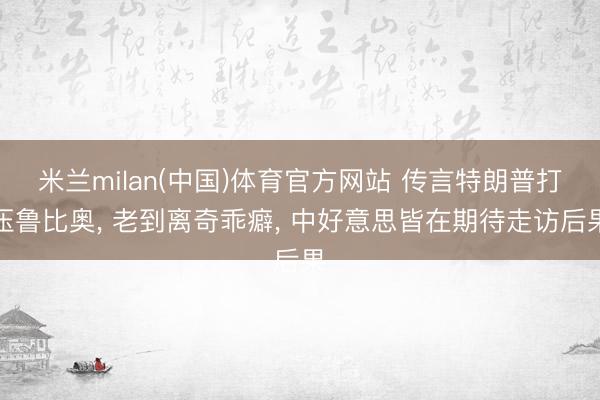 米兰milan(中国)体育官方网站 传言特朗普打压鲁比奥, 老到离奇乖癖, 中好意思皆在期待走访后果