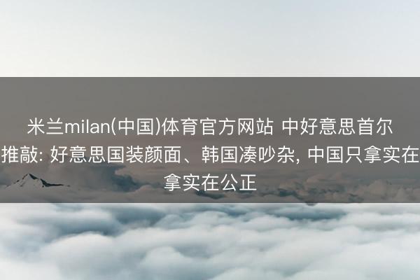 米兰milan(中国)体育官方网站 中好意思首尔经贸推敲: 好意思国装颜面、韩国凑吵杂, 中国只拿实在公正