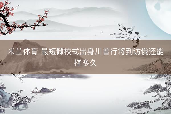 米兰体育 最短雠校式出身川普行将到访俄还能撑多久