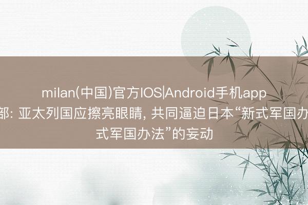 milan(中国)官方IOS|Android手机app下载 酬酢部: 亚太列国应擦亮眼睛, 共同逼迫日本“新式军国办法”的妄动