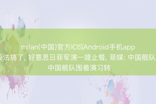 milan(中国)官方IOS|Android手机app下载 确凿没法搞了, 好意思日菲军演一噎止餐, 菲媒: 中国舰队围着演习转