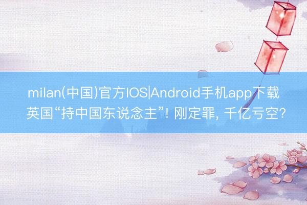 milan(中国)官方IOS|Android手机app下载 英国“持中国东说念主”! 刚定罪, 千亿亏空?