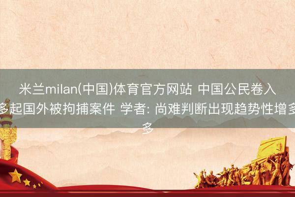 米兰milan(中国)体育官方网站 中国公民卷入多起国外被拘捕案件 学者: 尚难判断出现趋势性增多