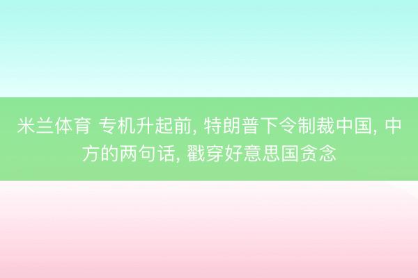 米兰体育 专机升起前, 特朗普下令制裁中国, 中方的两句话, 戳穿好意思国贪念