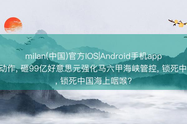 milan(中国)官方IOS|Android手机app下载 印度大动作, 砸99亿好意思元强化马六甲海峡管控, 锁死中国海上咽喉?