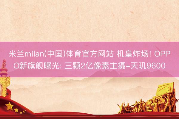米兰milan(中国)体育官方网站 机皇炸场! OPPO新旗舰曝光: 三颗2亿像素主摄+天玑9600