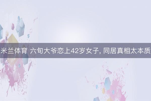 米兰体育 六旬大爷恋上42岁女子, 同居真相太本质