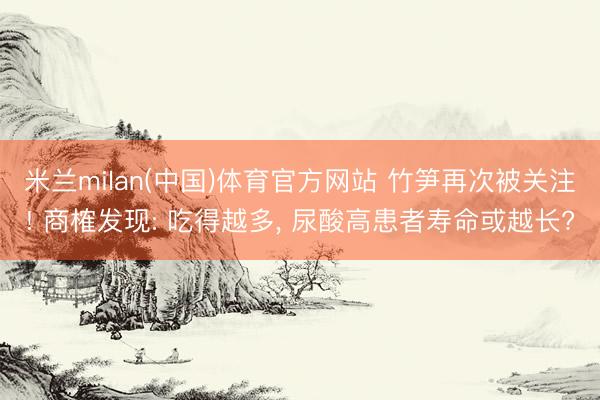 米兰milan(中国)体育官方网站 竹笋再次被关注! 商榷发现: 吃得越多, 尿酸高患者寿命或越长?