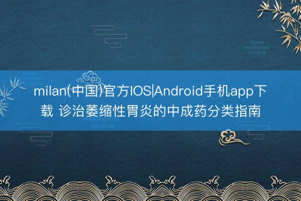 milan(中国)官方IOS|Android手机app下载 诊治萎缩性胃炎的中成药分类指南