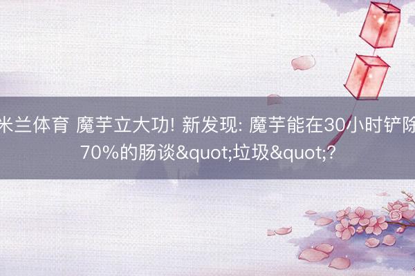 米兰体育 魔芋立大功! 新发现: 魔芋能在30小时铲除70%的肠谈"垃圾"?
