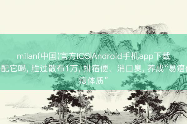 milan(中国)官方IOS|Android手机app下载 麦冬配它喝, 胜过散布1万, 排宿便、消口臭, 养成“易瘦体质”