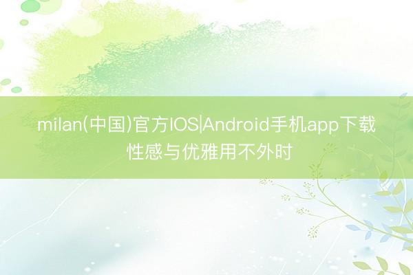 milan(中国)官方IOS|Android手机app下载 性感与优雅用不外时