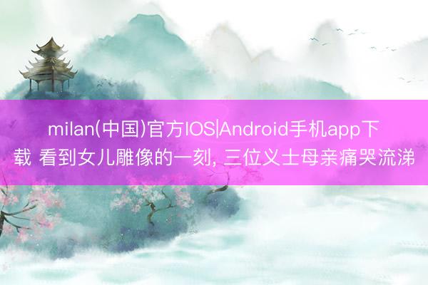 milan(中国)官方IOS|Android手机app下载 看到女儿雕像的一刻, 三位义士母亲痛哭流涕