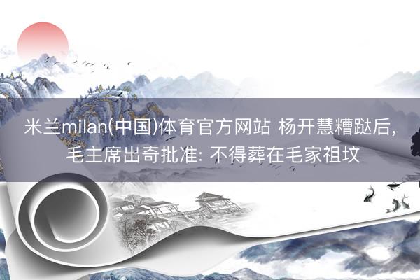 米兰milan(中国)体育官方网站 杨开慧糟跶后， 毛主席出奇批准: 不得葬在毛家祖坟