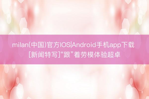 milan(中国)官方IOS|Android手机app下载 [新闻特写]“跟”着劳模体验超卓