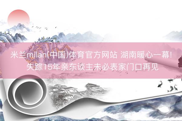 米兰milan(中国)体育官方网站 湖南暖心一幕! 失踪15年亲东谈主未必表家门口再见