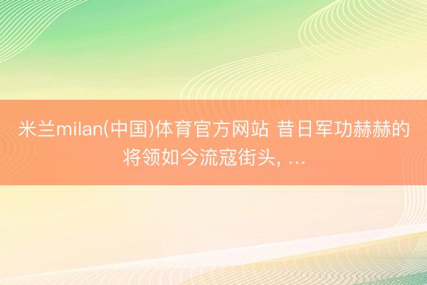 米兰milan(中国)体育官方网站 昔日军功赫赫的将领如今流寇街头， …