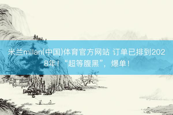 米兰milan(中国)体育官方网站 订单已排到2028年!“超等腹黑”,爆单!