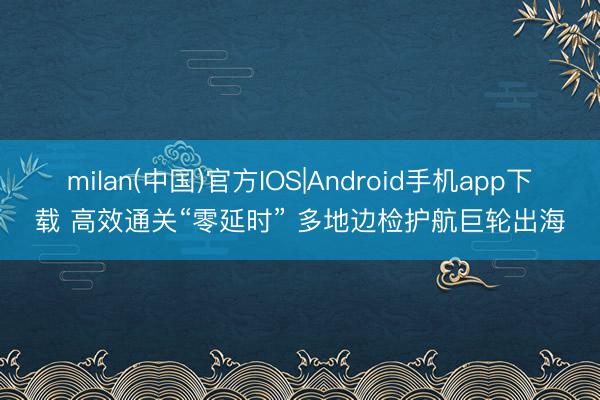 milan(中国)官方IOS|Android手机app下载 高效通关“零延时” 多地边检护航巨轮出海