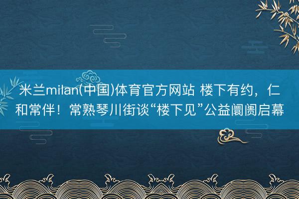 米兰milan(中国)体育官方网站 楼下有约，仁和常伴！常熟琴川街谈“楼下见”公益阛阓启幕