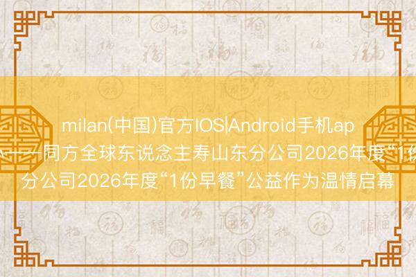 milan(中国)官方IOS|Android手机app下载 情暖朝阳 爱润初心——同方全球东说念主寿山东分公司2026年度“1份早餐”公益作为温情启幕