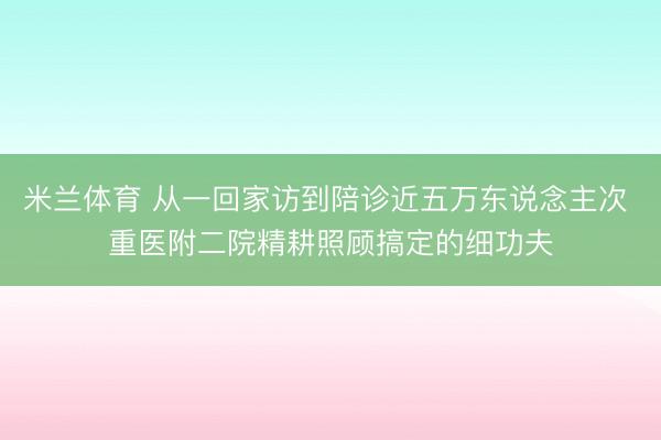 米兰体育 从一回家访到陪诊近五万东说念主次 重医附二院精耕照顾搞定的细功夫