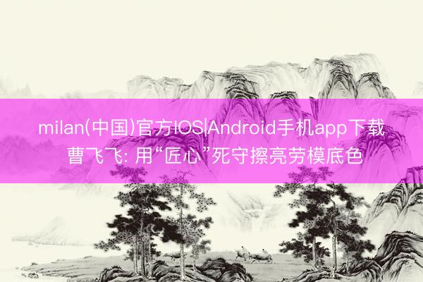 milan(中国)官方IOS|Android手机app下载 曹飞飞: 用“匠心”死守擦亮劳模底色