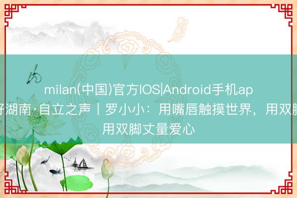 milan(中国)官方IOS|Android手机app下载 友好湖南·自立之声丨罗小小:用嘴唇触摸世界,用双脚丈量爱心
