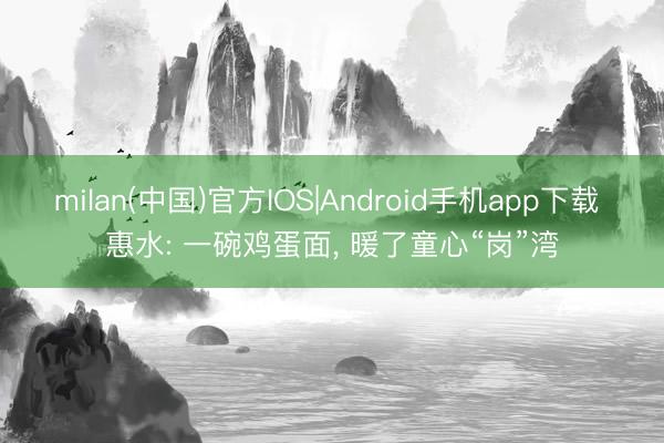 milan(中国)官方IOS|Android手机app下载 惠水: 一碗鸡蛋面, 暖了童心“岗”湾